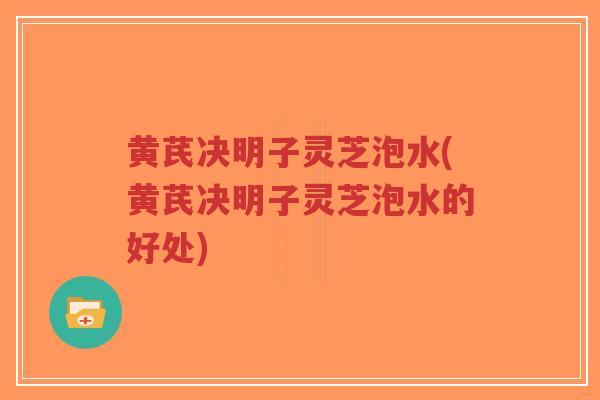 黄芪决明子灵芝泡水(黄芪决明子灵芝泡水的好处)