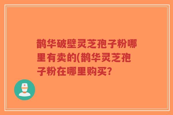 鹊华破壁灵芝孢子粉哪里有卖的(鹊华灵芝孢子粉在哪里购买？
