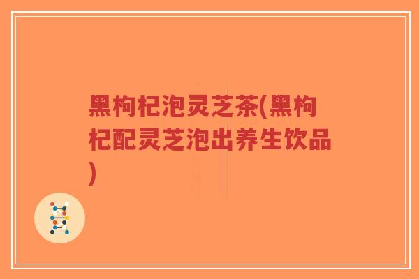 黑枸杞泡灵芝茶(黑枸杞配灵芝泡出养生饮品)