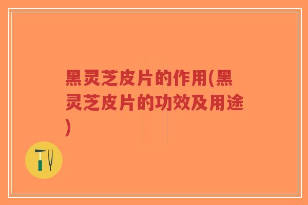 黑灵芝皮片的作用(黑灵芝皮片的功效及用途)