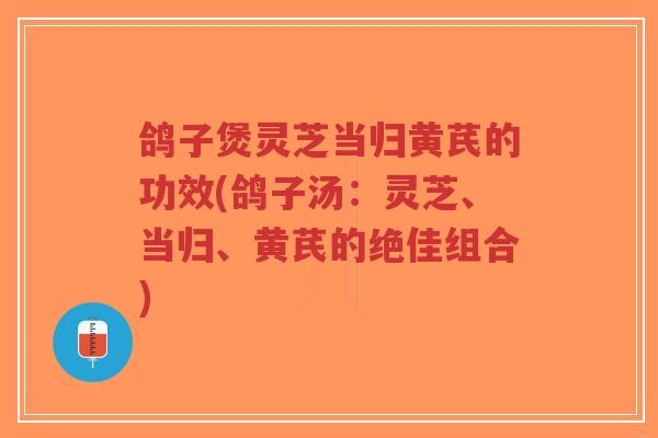鸽子煲灵芝当归黄芪的功效(鸽子汤：灵芝、当归、黄芪的绝佳组合)