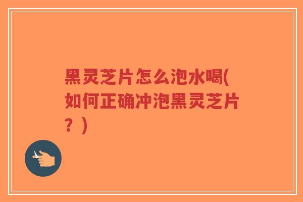 黑灵芝片怎么泡水喝(如何正确冲泡黑灵芝片?) 黑灵芝片怎么泡水喝(如何正确冲泡黑灵芝片?)