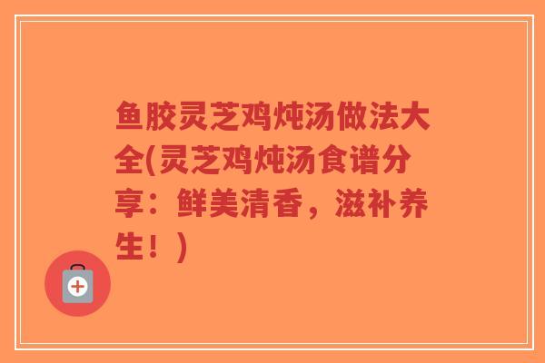 鱼胶灵芝鸡炖汤做法大全(灵芝鸡炖汤食谱分享：鲜美清香，滋补养生！)