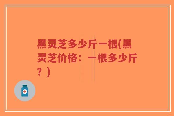 黑灵芝多少斤一根(黑灵芝价格：一根多少斤？)