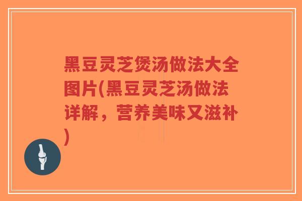 黑豆灵芝煲汤做法大全图片(黑豆灵芝汤做法详解，营养美味又滋补)