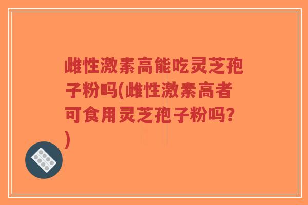 雌性激素高能吃灵芝孢子粉吗(雌性激素高者可食用灵芝孢子粉吗？)