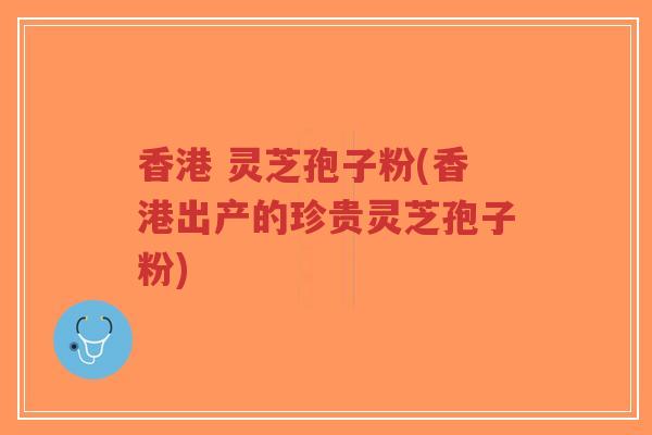 香港 灵芝孢子粉(香港出产的珍贵灵芝孢子粉)