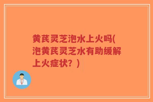 黄芪灵芝泡水上火吗(泡黄芪灵芝水有助缓解上火症状？)