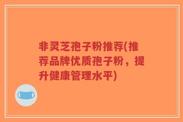 非灵芝孢子粉推荐(推荐品牌优质孢子粉，提升健康管理水平)