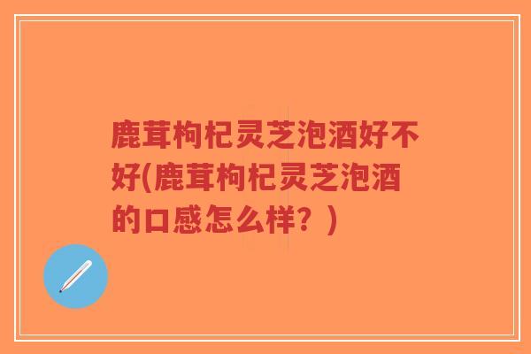鹿茸枸杞灵芝泡酒好不好(鹿茸枸杞灵芝泡酒的口感怎么样？)