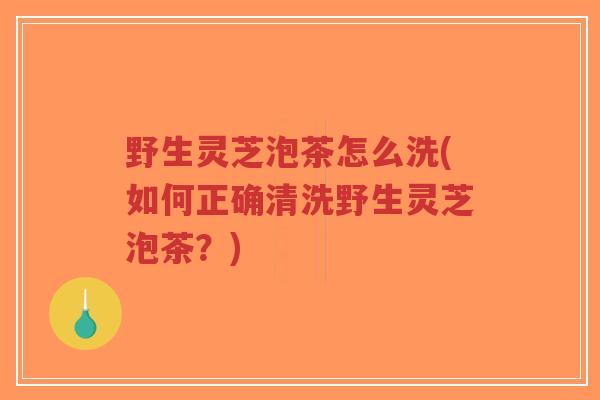 野生灵芝泡茶怎么洗(如何正确清洗野生灵芝泡茶？)