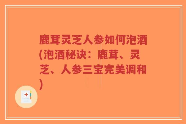 鹿茸灵芝人参如何泡酒(泡酒秘诀：鹿茸、灵芝、人参三宝完美调和)