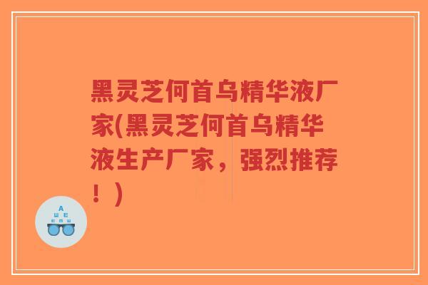 黑灵芝何首乌精华液厂家(黑灵芝何首乌精华液生产厂家，强烈推荐！)