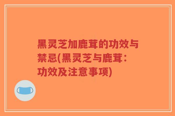 黑灵芝加鹿茸的功效与禁忌(黑灵芝与鹿茸：功效及注意事项)
