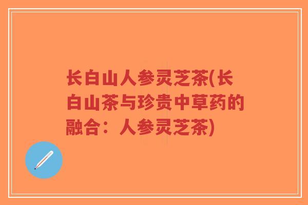 长白山人参灵芝茶(长白山茶与珍贵中草药的融合：人参灵芝茶)