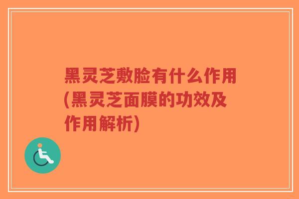 黑灵芝敷脸有什么作用(黑灵芝面膜的功效及作用解析)