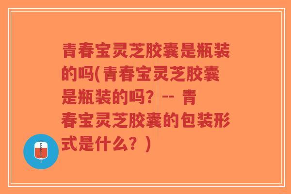 青春宝灵芝胶囊是瓶装的吗(青春宝灵芝胶囊是瓶装的吗？-- 青春宝灵芝胶囊的包装形式是什么？)