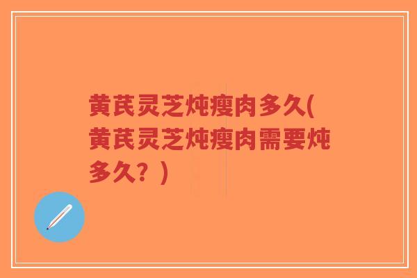 黄芪灵芝炖瘦肉多久(黄芪灵芝炖瘦肉需要炖多久？)