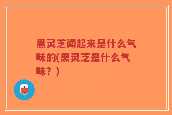 黑灵芝闻起来是什么气味的(黑灵芝是什么气味？)