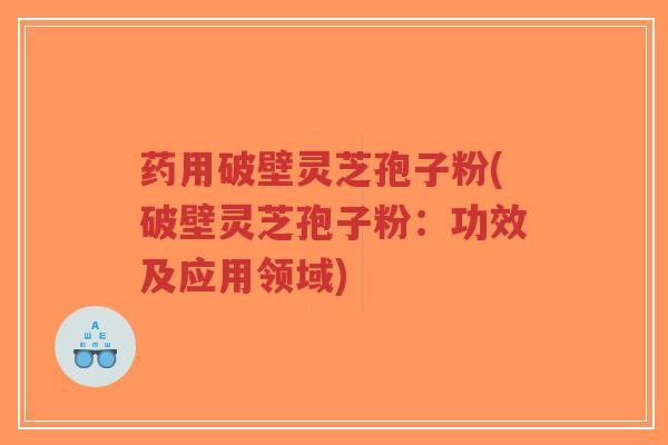 药用破壁灵芝孢子粉(破壁灵芝孢子粉：功效及应用领域)