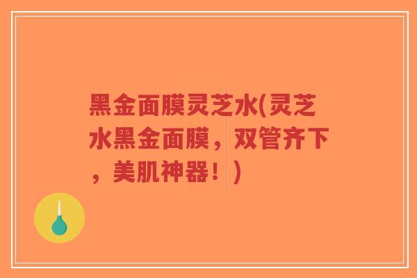 黑金面膜灵芝水(灵芝水黑金面膜，双管齐下，美肌神器！)