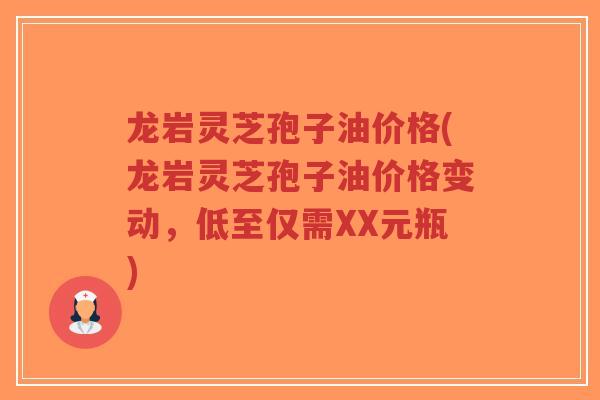龙岩灵芝孢子油价格(龙岩灵芝孢子油价格变动，低至仅需XX元瓶)