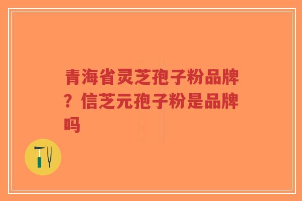 青海省灵芝孢子粉品牌？信芝元孢子粉是品牌吗