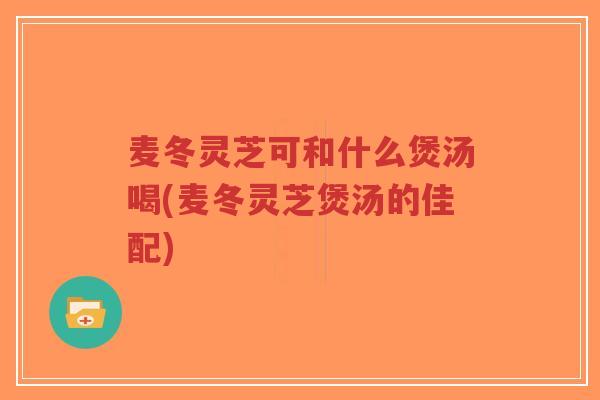 麦冬灵芝可和什么煲汤喝(麦冬灵芝煲汤的佳配)