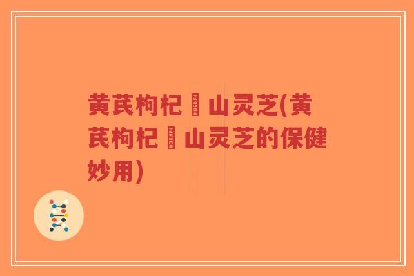 黄芪枸杞矷山灵芝(黄芪枸杞矷山灵芝的保健妙用)