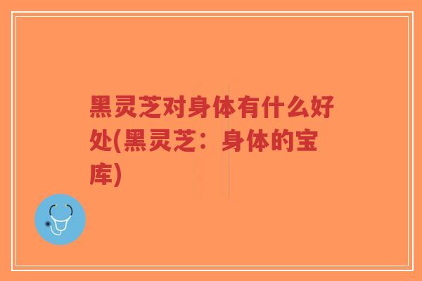 黑灵芝对身体有什么好处(黑灵芝：身体的宝库)