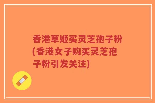 香港草姬买灵芝孢子粉(香港女子购买灵芝孢子粉引发关注)