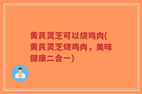 黄芪灵芝可以烧鸡肉(黄芪灵芝烧鸡肉，美味健康二合一)