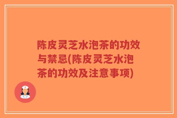陈皮灵芝水泡茶的功效与禁忌(陈皮灵芝水泡茶的功效及注意事项) 陈皮灵芝水泡茶的功效与禁忌(陈皮灵芝水泡茶的功效及注意事项)