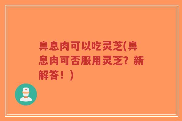 鼻息肉可以吃灵芝(鼻息肉可否服用灵芝？新解答！)