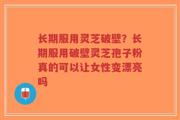 长期服用灵芝破壁？长期服用破壁灵芝孢子粉真的可以让女性变漂亮吗