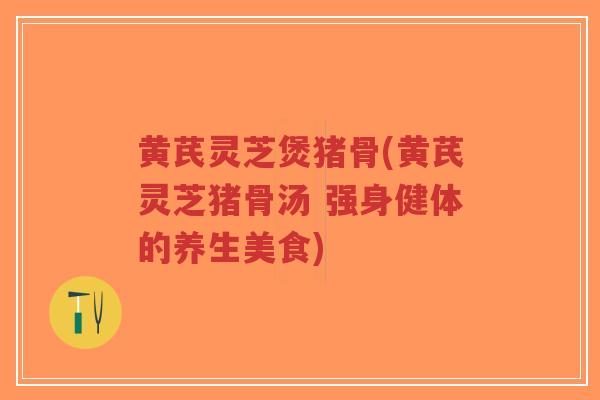 黄芪灵芝煲猪骨(黄芪灵芝猪骨汤 强身健体的养生美食)