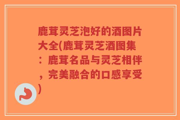鹿茸灵芝泡好的酒图片大全(鹿茸灵芝酒图集：鹿茸名品与灵芝相伴，完美融合的口感享受)