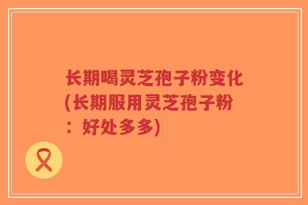 长期喝灵芝孢子粉变化(长期服用灵芝孢子粉：好处多多)