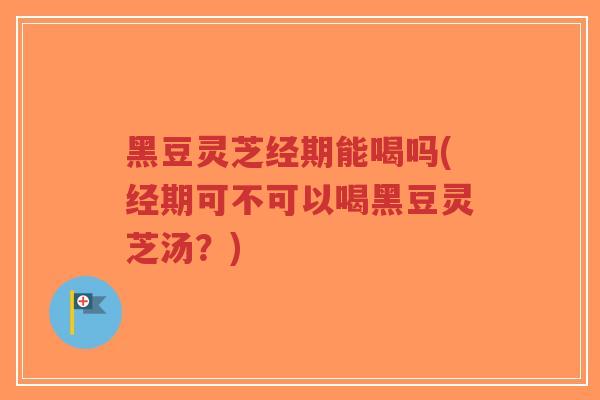 黑豆灵芝经期能喝吗(经期可不可以喝黑豆灵芝汤？)