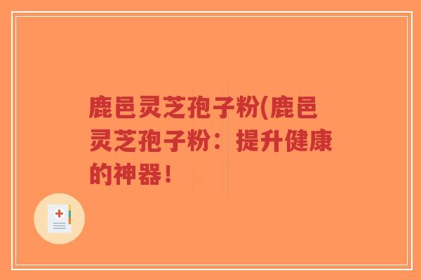 鹿邑灵芝孢子粉(鹿邑灵芝孢子粉：提升健康的神器！