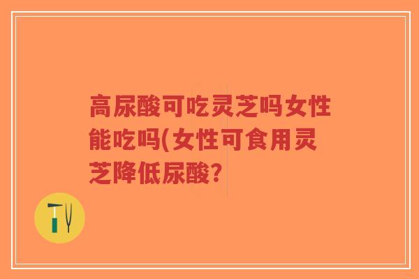 高尿酸可吃灵芝吗女性能吃吗(女性可食用灵芝降低尿酸？