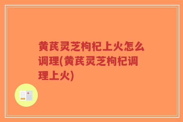 黄芪灵芝枸杞上火怎么调理(黄芪灵芝枸杞调理上火)