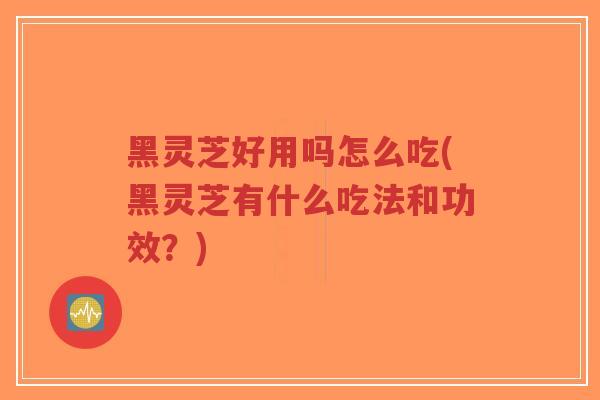 黑灵芝好用吗怎么吃(黑灵芝有什么吃法和功效？)