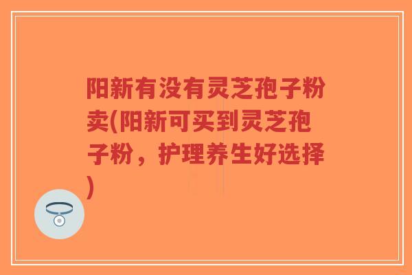 阳新有没有灵芝孢子粉卖(阳新可买到灵芝孢子粉，护理养生好选择)