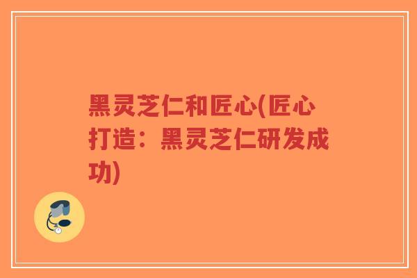 黑灵芝仁和匠心(匠心打造：黑灵芝仁研发成功)