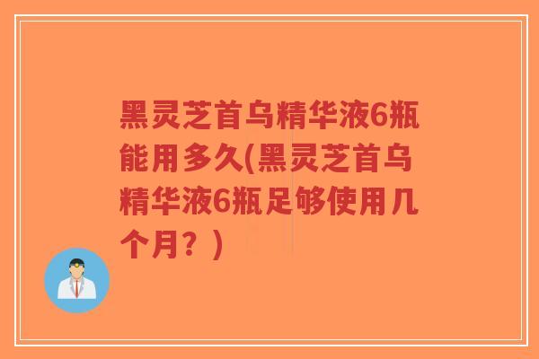 黑灵芝首乌精华液6瓶能用多久(黑灵芝首乌精华液6瓶足够使用几个月？)