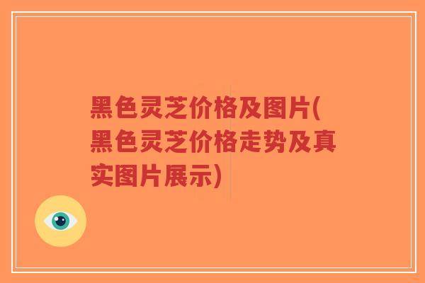 黑色灵芝价格及图片(黑色灵芝价格走势及真实图片展示)