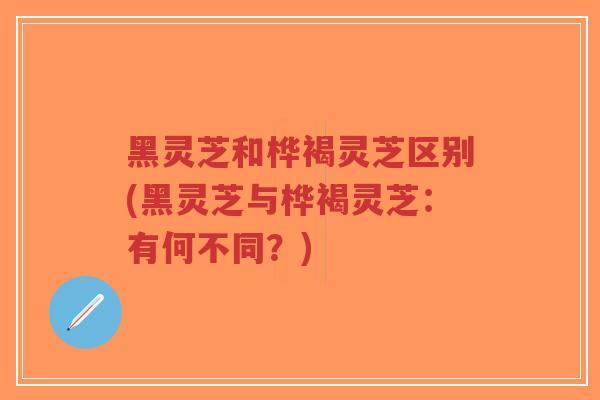 黑灵芝和桦褐灵芝区别(黑灵芝与桦褐灵芝：有何不同？)