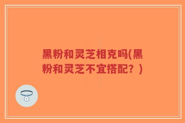 黑粉和灵芝相克吗(黑粉和灵芝不宜搭配？)