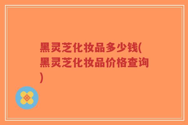 黑灵芝化妆品多少钱(黑灵芝化妆品价格查询)